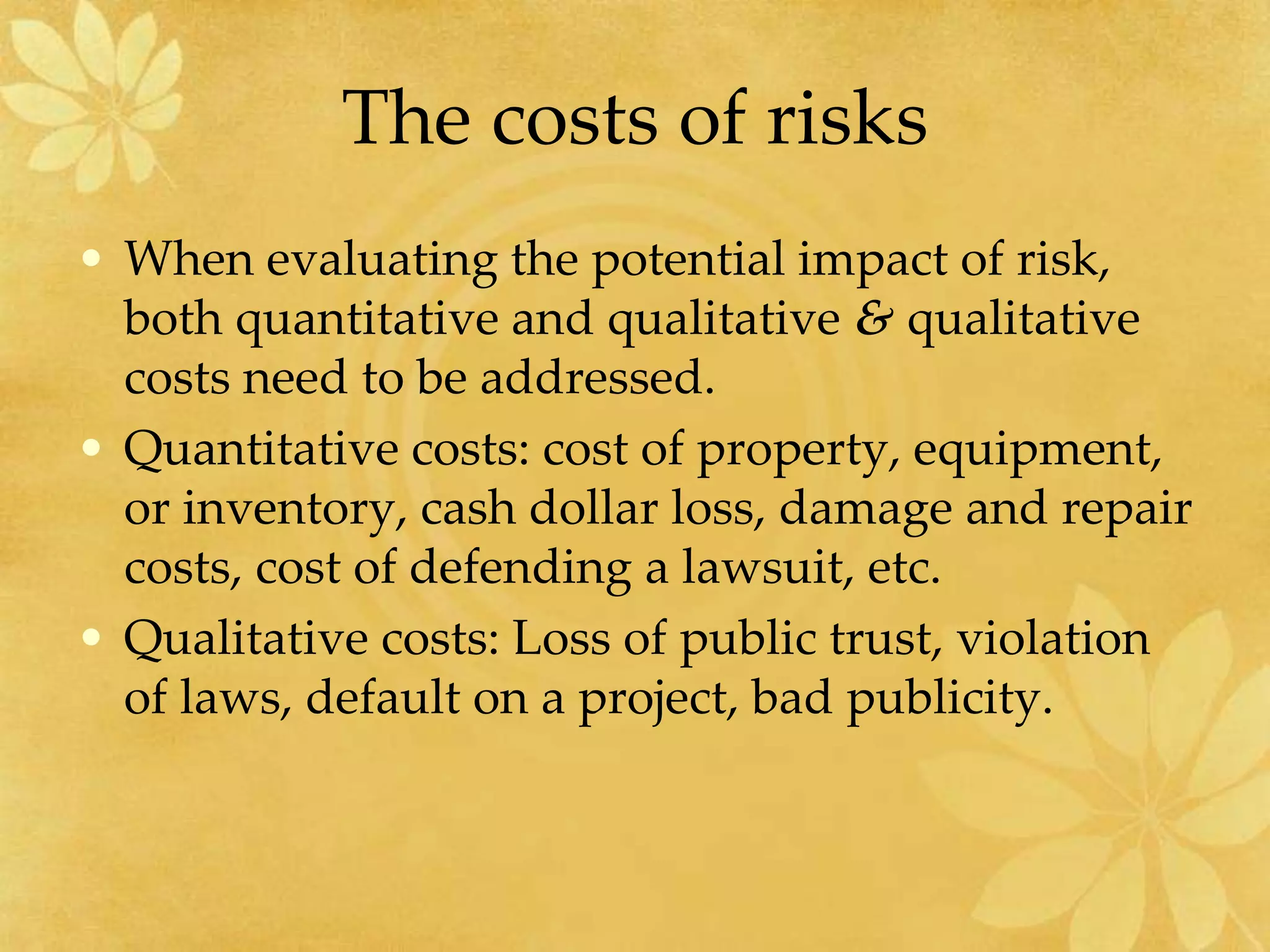 The costs of risks
• When evaluating the potential impact of risk,
both quantitative and qualitative & qualitative
costs need to be addressed.
• Quantitative costs: cost of property, equipment,
or inventory, cash dollar loss, damage and repair
costs, cost of defending a lawsuit, etc.
• Qualitative costs: Loss of public trust, violation
of laws, default on a project, bad publicity.
 