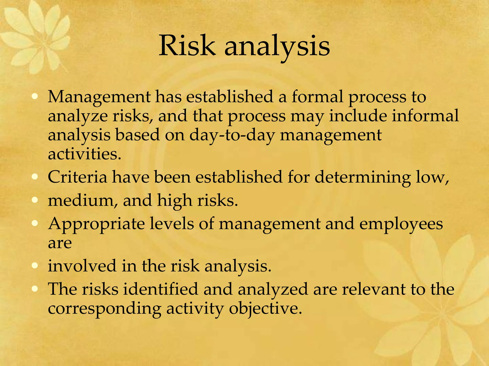Risk analysis
• Management has established a formal process to
analyze risks, and that process may include informal
analysis based on day-to-day management
activities.
• Criteria have been established for determining low,
• medium, and high risks.
• Appropriate levels of management and employees
are
• involved in the risk analysis.
• The risks identified and analyzed are relevant to the
corresponding activity objective.
 