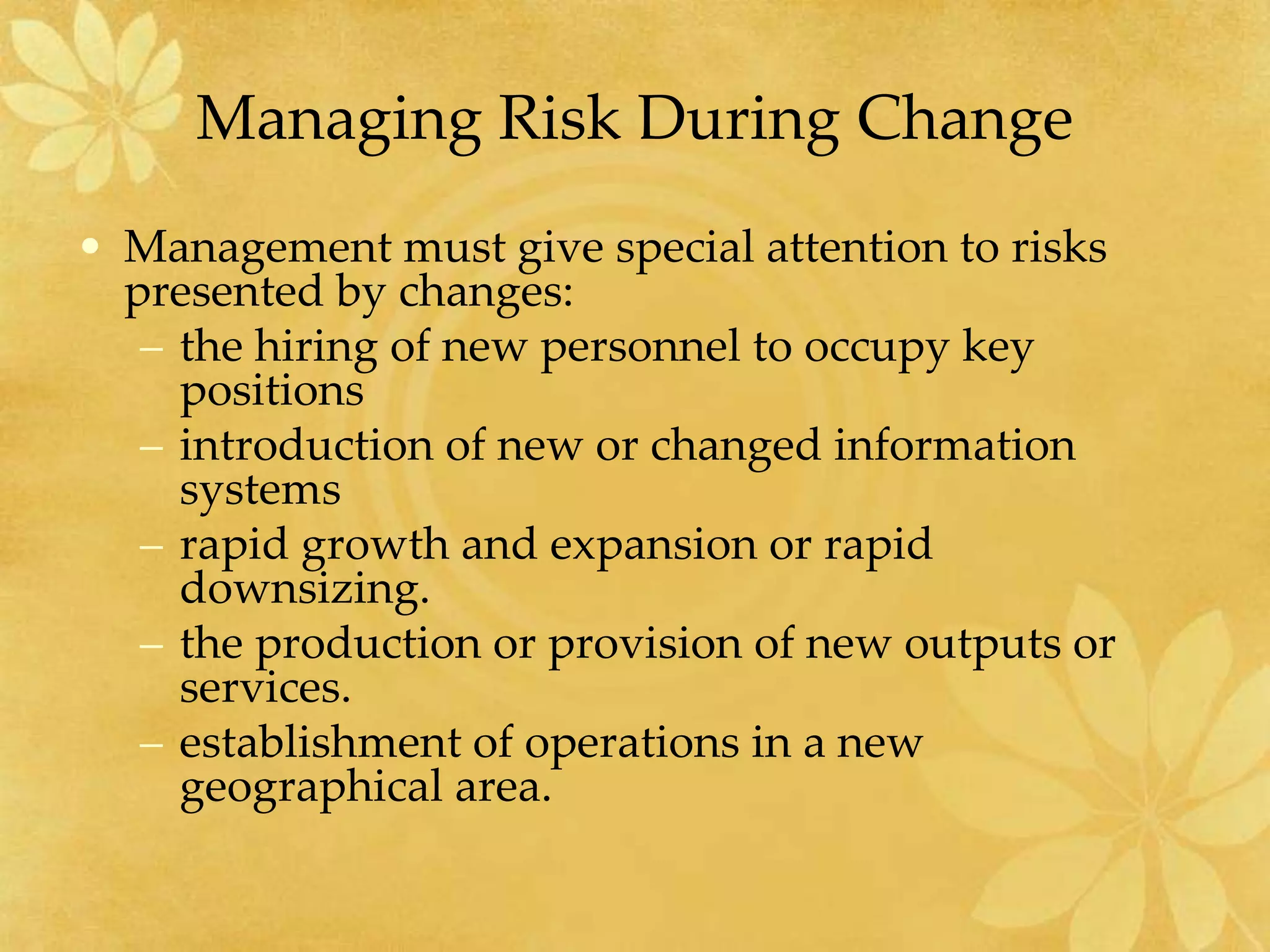 Managing Risk During Change
• Management must give special attention to risks
presented by changes:
– the hiring of new personnel to occupy key
positions
– introduction of new or changed information
systems
– rapid growth and expansion or rapid
downsizing.
– the production or provision of new outputs or
services.
– establishment of operations in a new
geographical area.
 