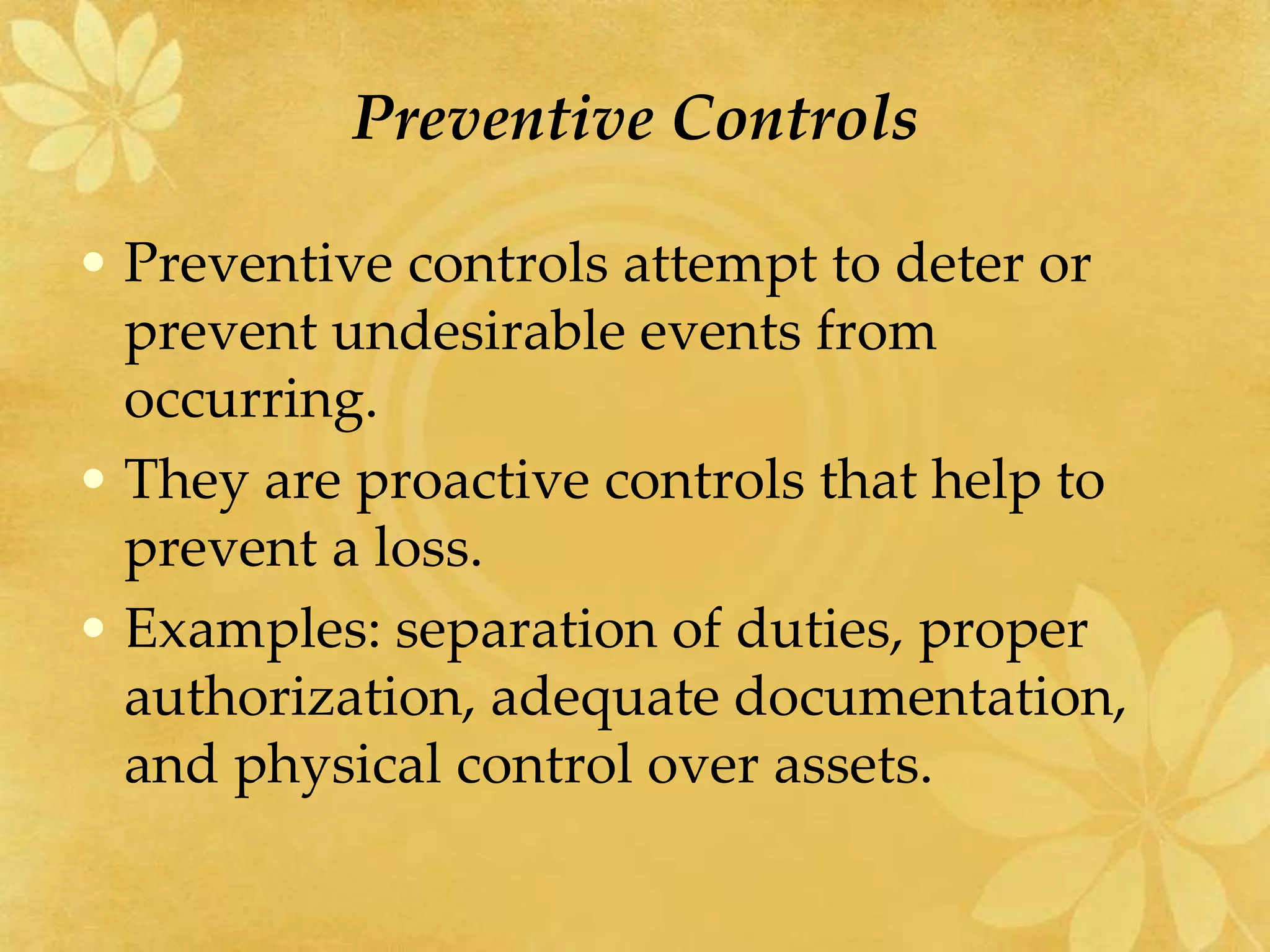 Preventive Controls
• Preventive controls attempt to deter or
prevent undesirable events from
occurring.
• They are proactive controls that help to
prevent a loss.
• Examples: separation of duties, proper
authorization, adequate documentation,
and physical control over assets.
 