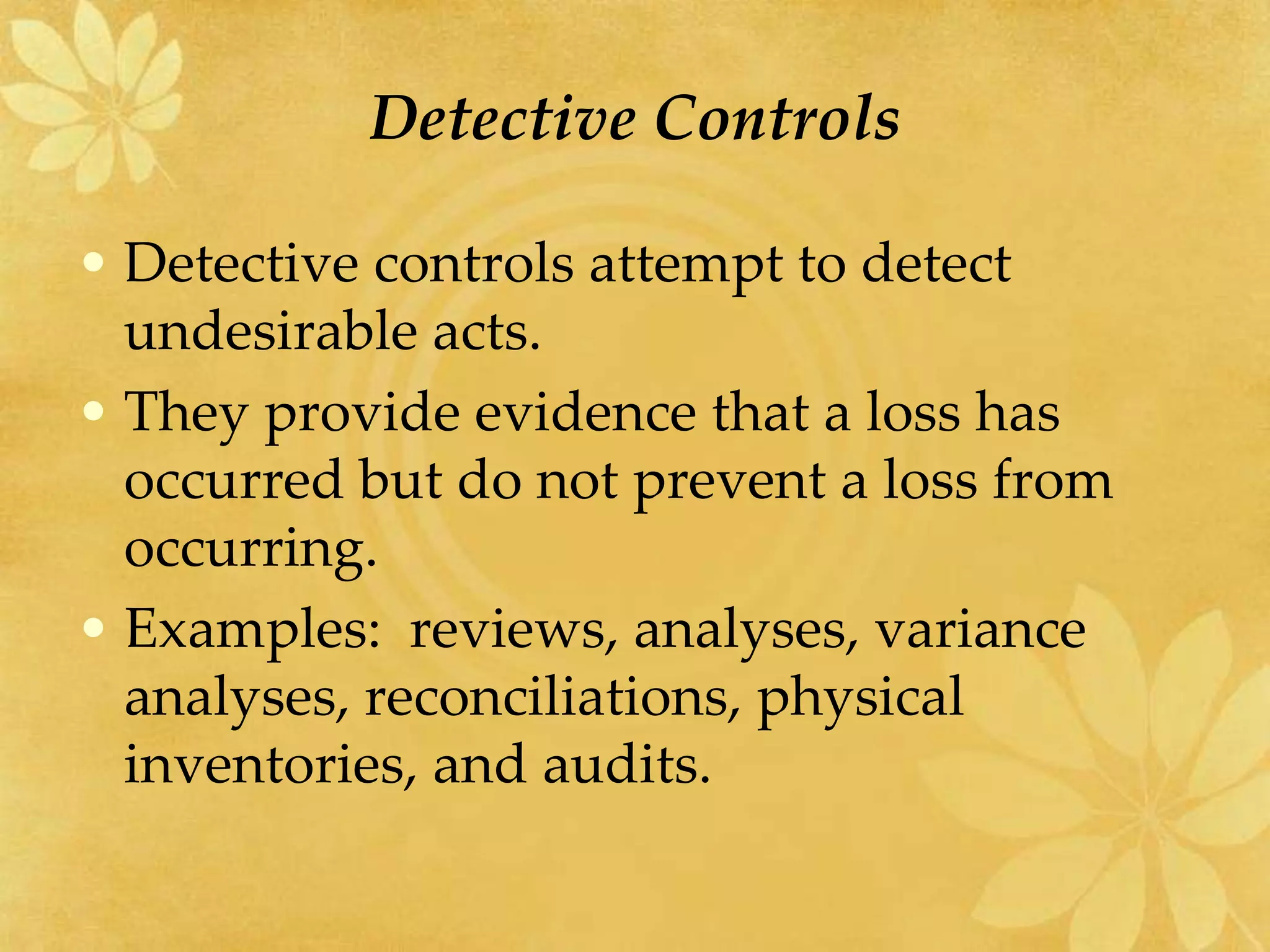 Detective Controls
• Detective controls attempt to detect
undesirable acts.
• They provide evidence that a loss has
occurred but do not prevent a loss from
occurring.
• Examples: reviews, analyses, variance
analyses, reconciliations, physical
inventories, and audits.
 