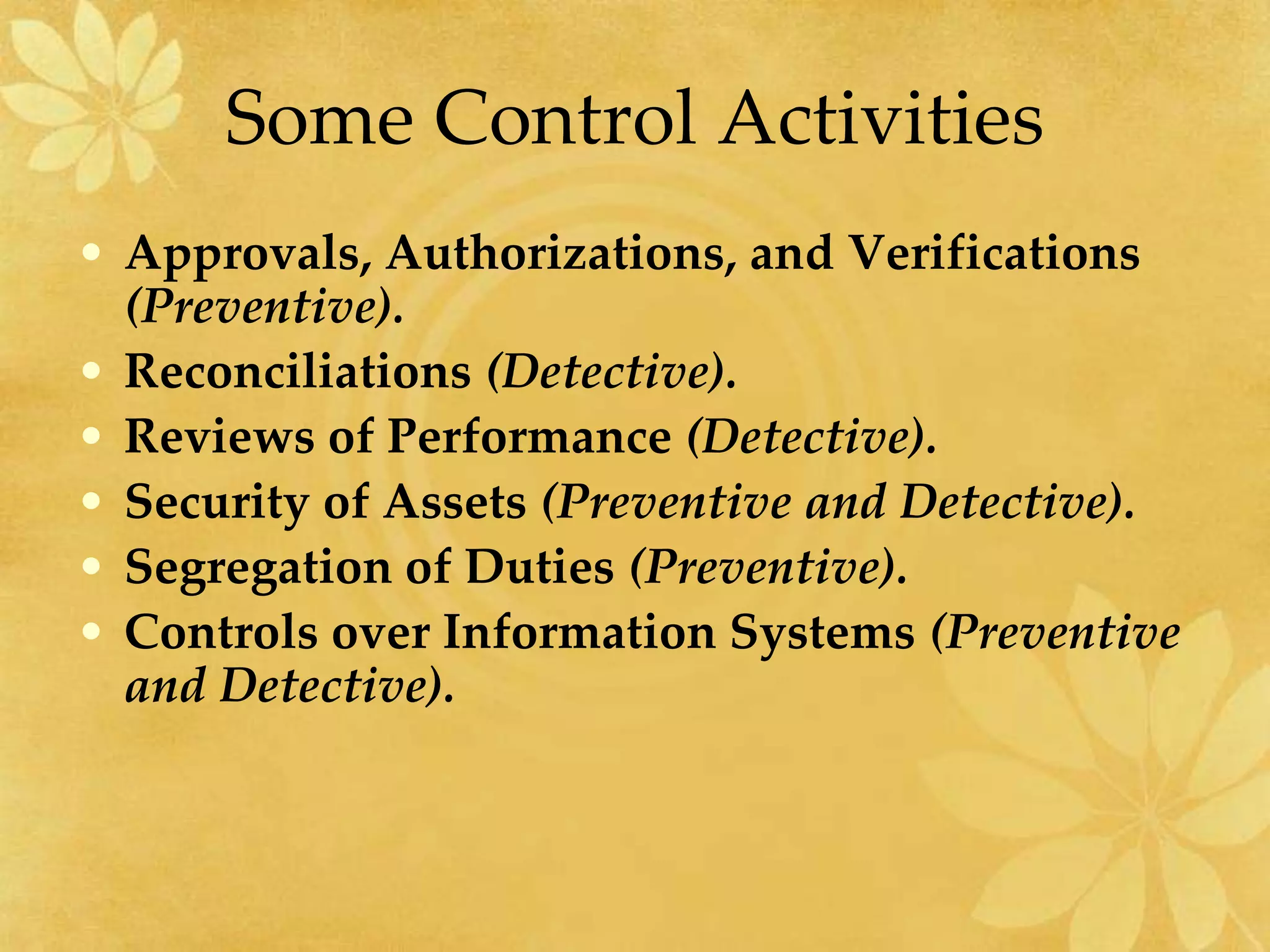 Some Control Activities
• Approvals, Authorizations, and Verifications
(Preventive).
• Reconciliations (Detective).
• Reviews of Performance (Detective).
• Security of Assets (Preventive and Detective).
• Segregation of Duties (Preventive).
• Controls over Information Systems (Preventive
and Detective).
 