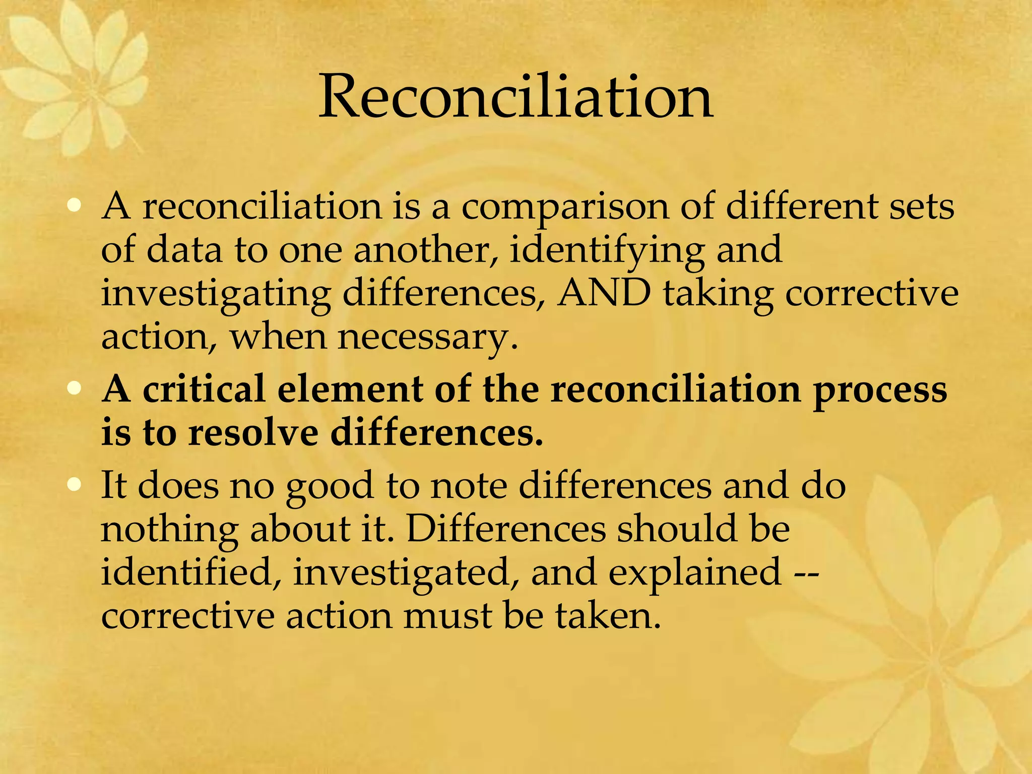 Reconciliation
• A reconciliation is a comparison of different sets
of data to one another, identifying and
investigating differences, AND taking corrective
action, when necessary.
• A critical element of the reconciliation process
is to resolve differences.
• It does no good to note differences and do
nothing about it. Differences should be
identified, investigated, and explained --
corrective action must be taken.
 