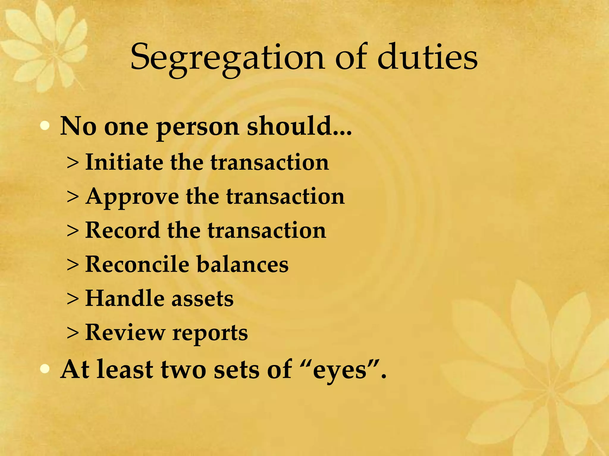 Segregation of duties
• No one person should...
> Initiate the transaction
> Approve the transaction
> Record the transaction
> Reconcile balances
> Handle assets
> Review reports
• At least two sets of “eyes”.
 