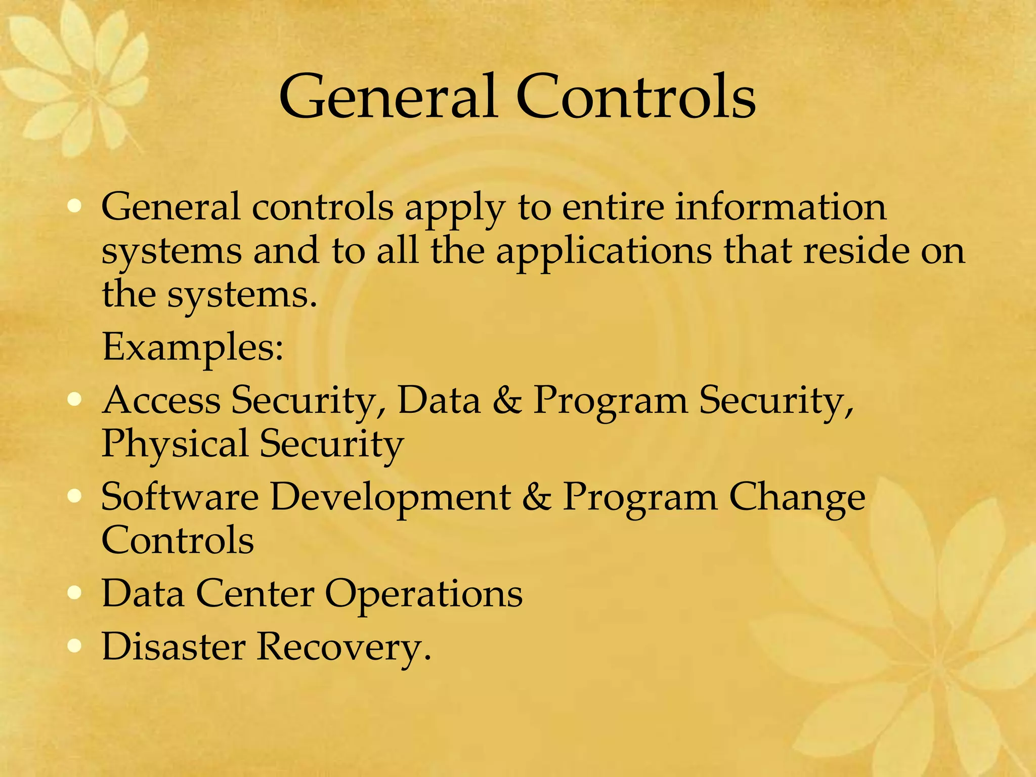 General Controls
• General controls apply to entire information
systems and to all the applications that reside on
the systems.
Examples:
• Access Security, Data & Program Security,
Physical Security
• Software Development & Program Change
Controls
• Data Center Operations
• Disaster Recovery.
 