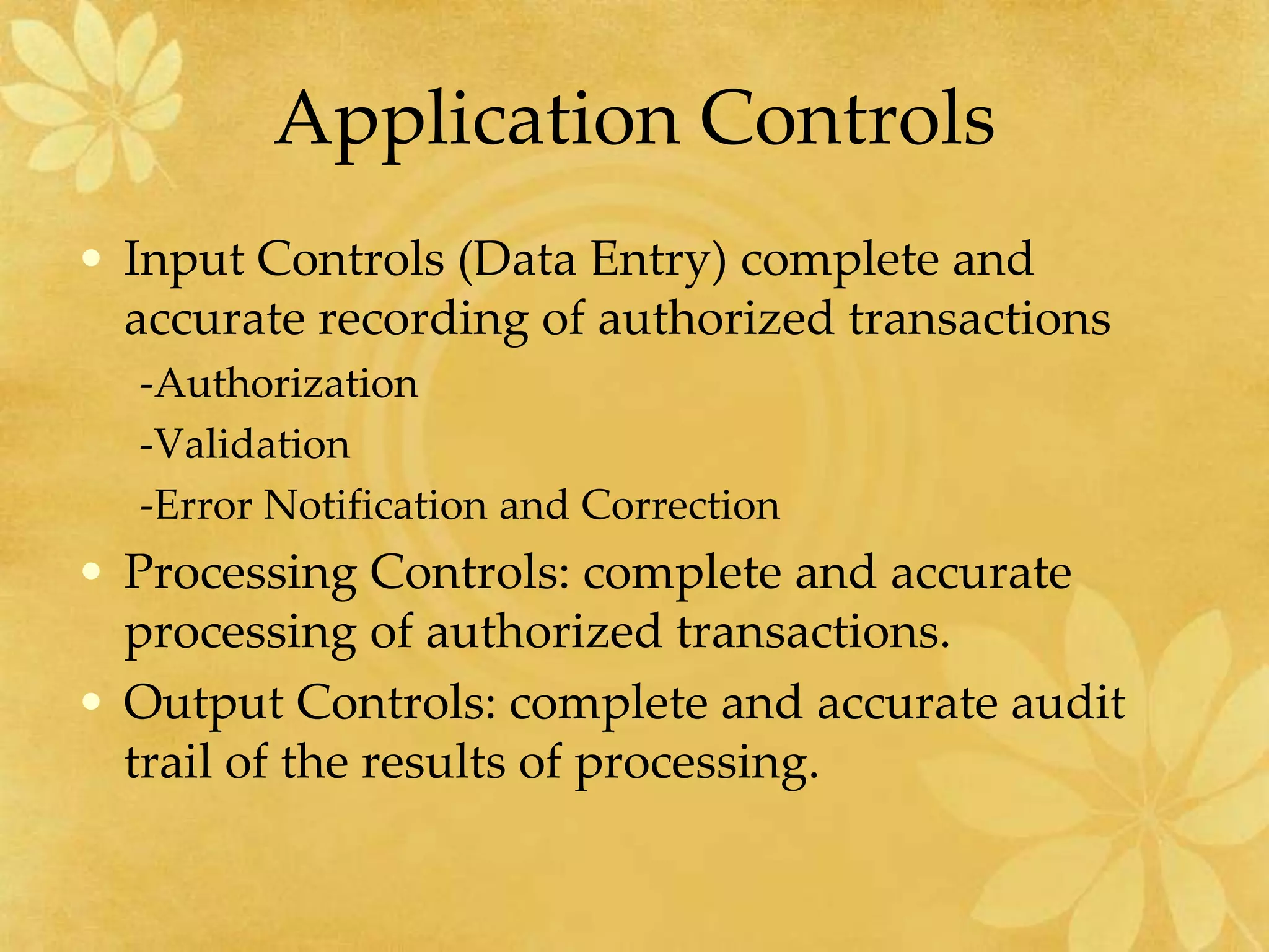 Application Controls
• Input Controls (Data Entry) complete and
accurate recording of authorized transactions
-Authorization
-Validation
-Error Notification and Correction
• Processing Controls: complete and accurate
processing of authorized transactions.
• Output Controls: complete and accurate audit
trail of the results of processing.
 
