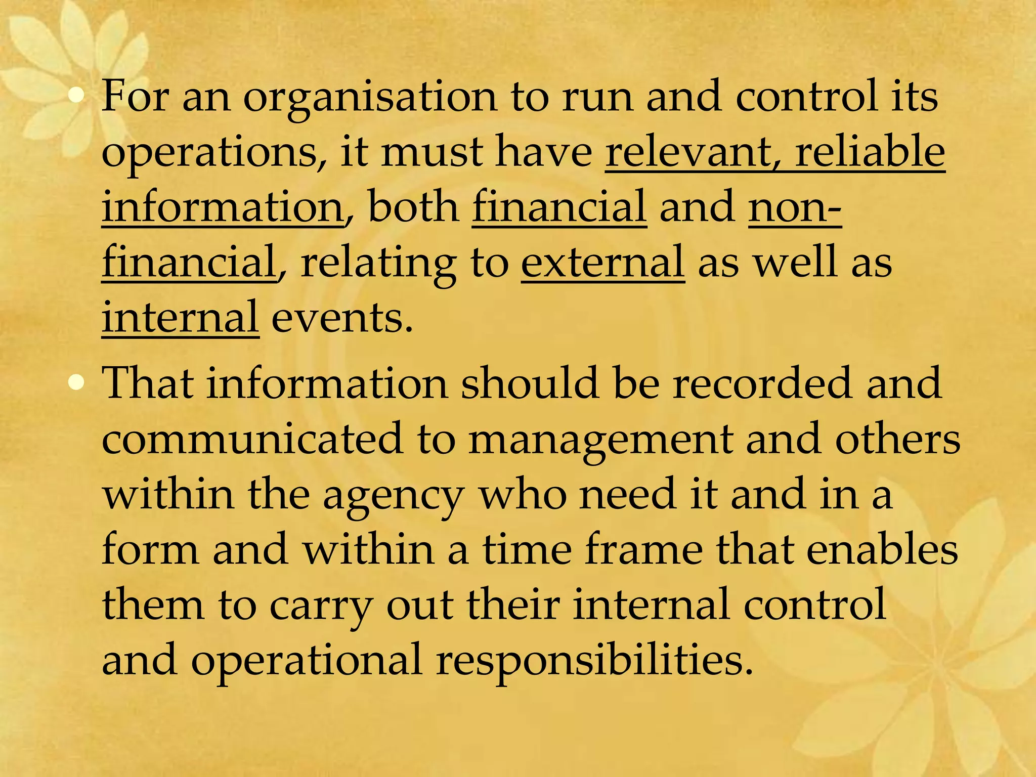 • For an organisation to run and control its
operations, it must have relevant, reliable
information, both financial and non-
financial, relating to external as well as
internal events.
• That information should be recorded and
communicated to management and others
within the agency who need it and in a
form and within a time frame that enables
them to carry out their internal control
and operational responsibilities.
 