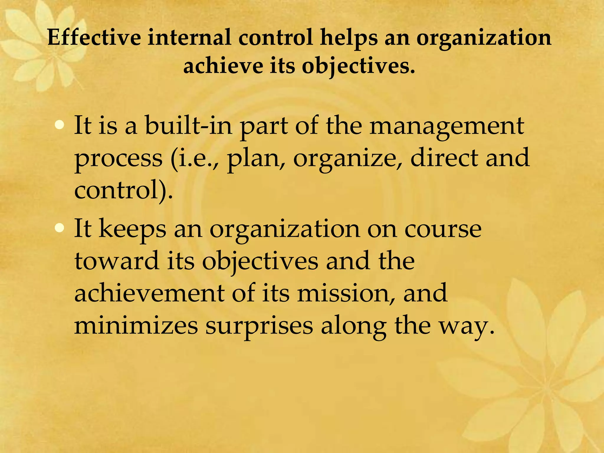 Effective internal control helps an organization
achieve its objectives.
• It is a built-in part of the management
process (i.e., plan, organize, direct and
control).
• It keeps an organization on course
toward its objectives and the
achievement of its mission, and
minimizes surprises along the way.
 