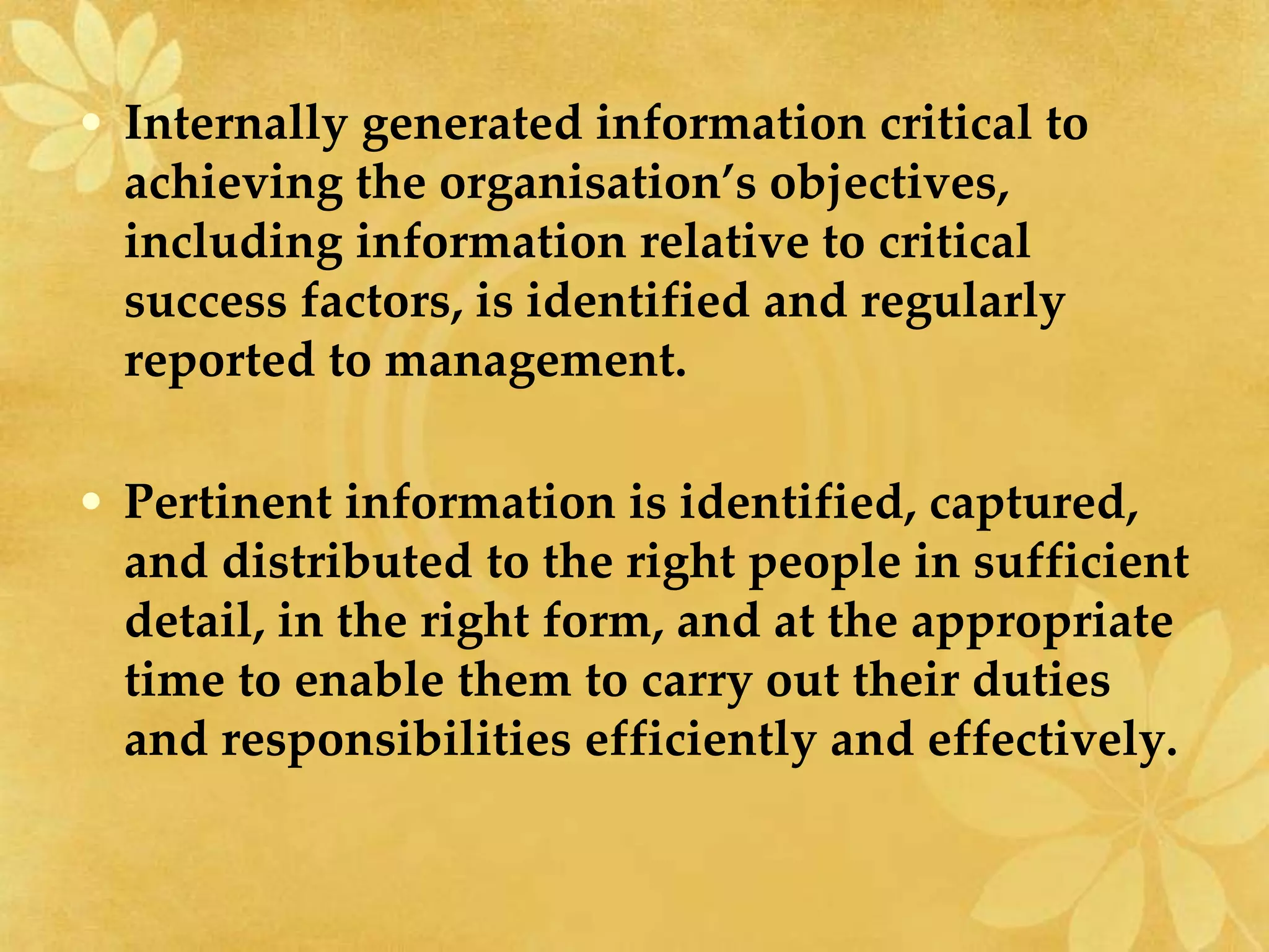 • Internally generated information critical to
achieving the organisation’s objectives,
including information relative to critical
success factors, is identified and regularly
reported to management.
• Pertinent information is identified, captured,
and distributed to the right people in sufficient
detail, in the right form, and at the appropriate
time to enable them to carry out their duties
and responsibilities efficiently and effectively.
 