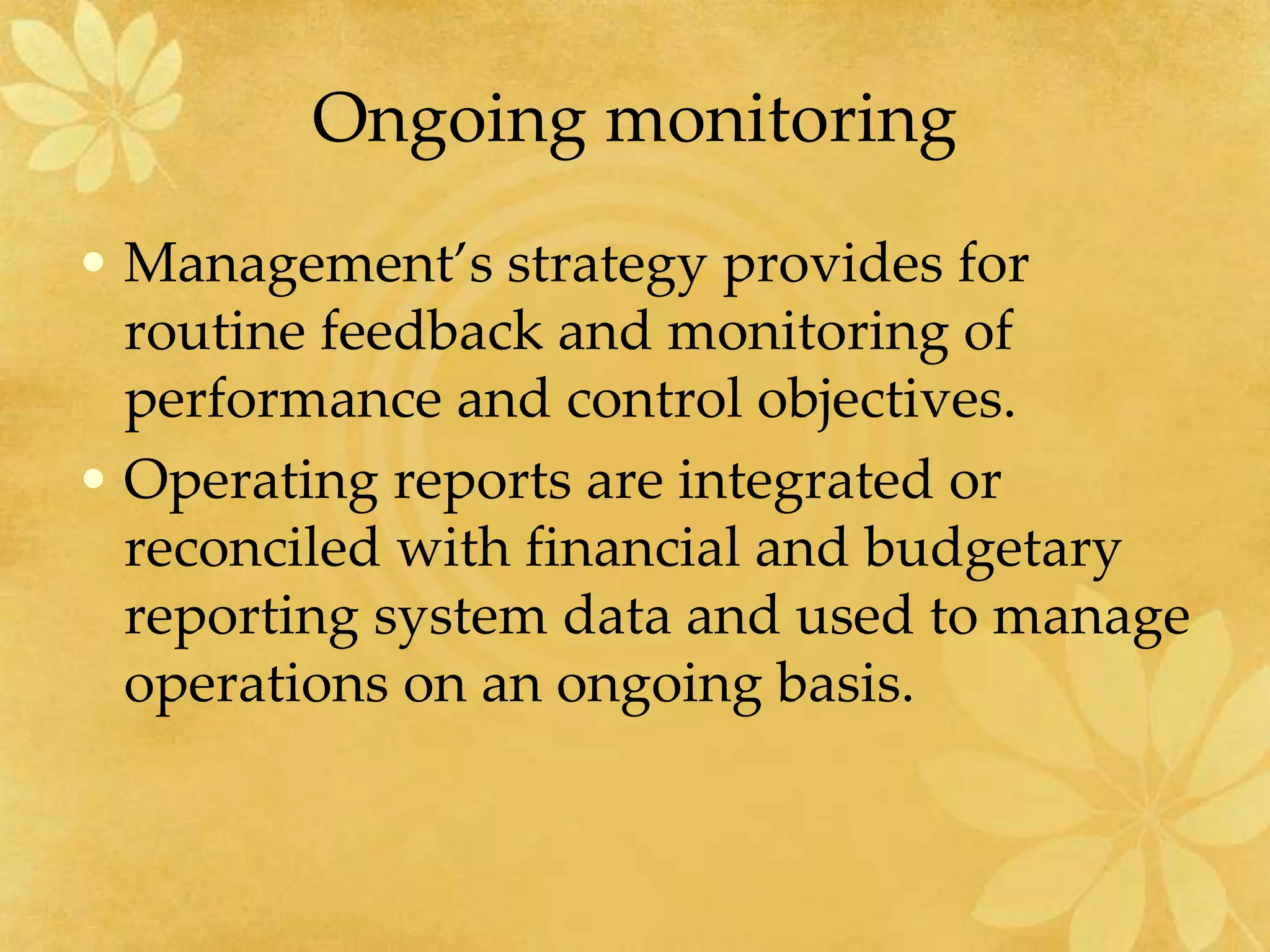 Ongoing monitoring
• Management’s strategy provides for
routine feedback and monitoring of
performance and control objectives.
• Operating reports are integrated or
reconciled with financial and budgetary
reporting system data and used to manage
operations on an ongoing basis.
 