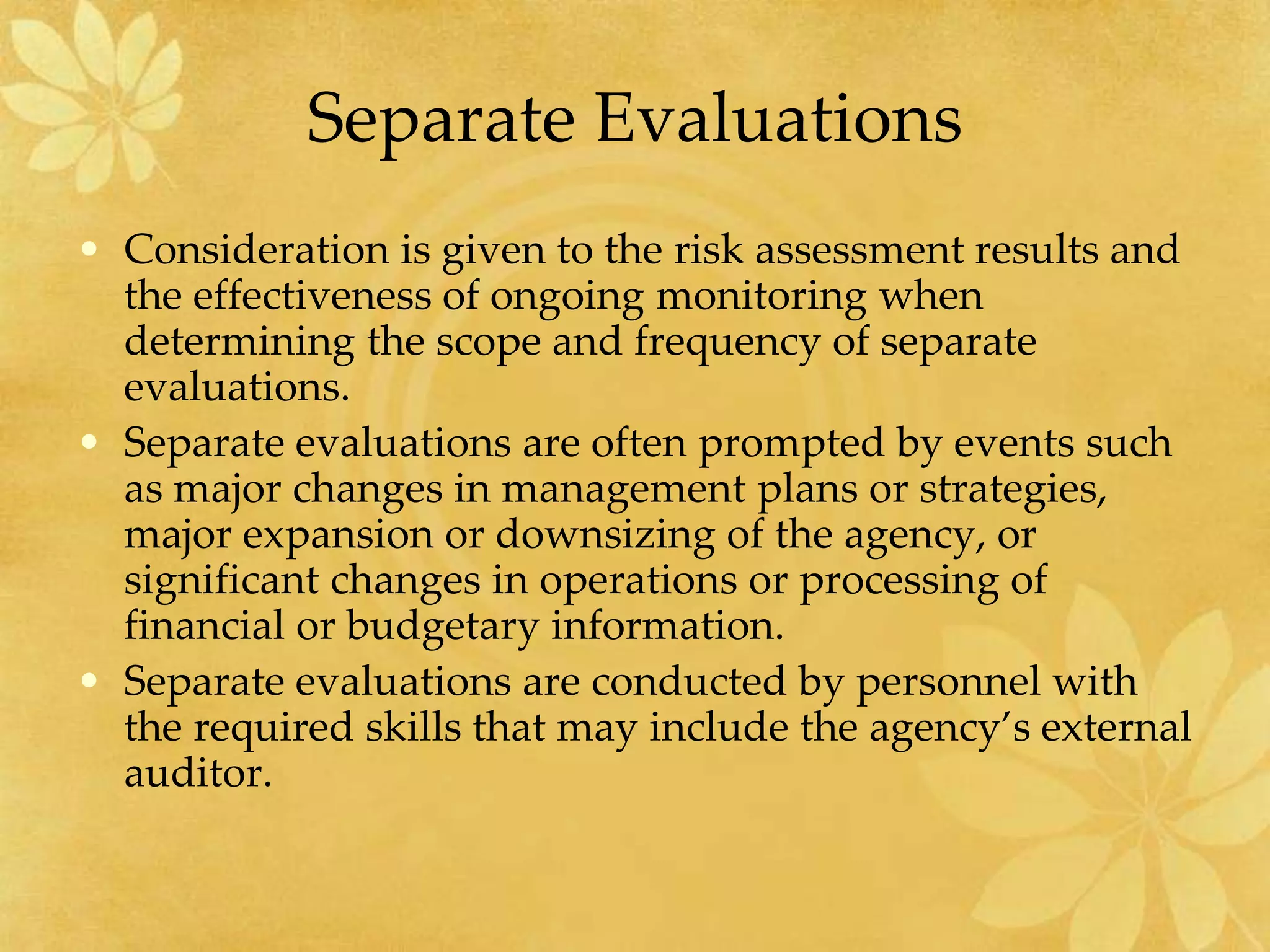 Separate Evaluations
• Consideration is given to the risk assessment results and
the effectiveness of ongoing monitoring when
determining the scope and frequency of separate
evaluations.
• Separate evaluations are often prompted by events such
as major changes in management plans or strategies,
major expansion or downsizing of the agency, or
significant changes in operations or processing of
financial or budgetary information.
• Separate evaluations are conducted by personnel with
the required skills that may include the agency’s external
auditor.
 