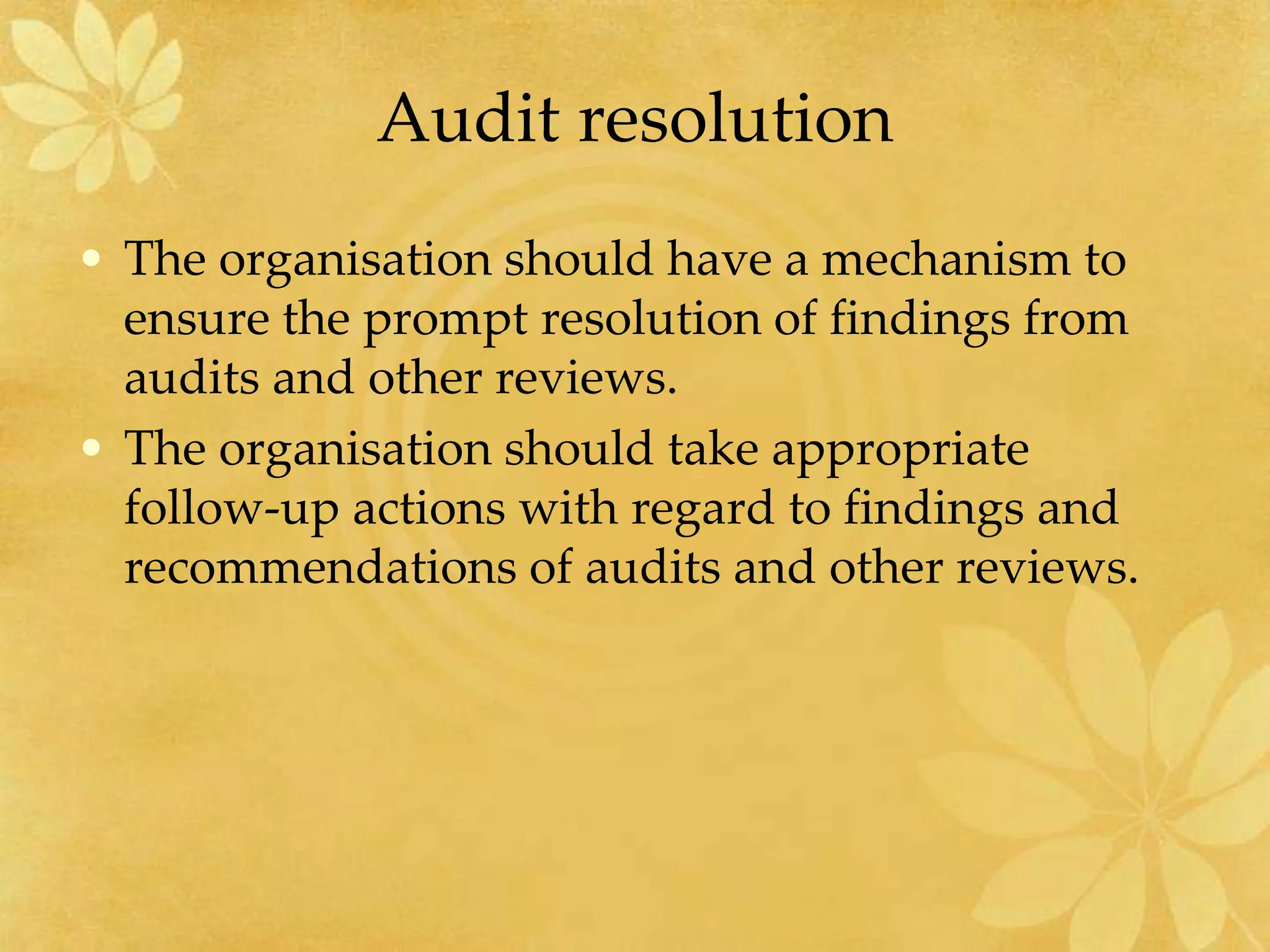 Audit resolution
• The organisation should have a mechanism to
ensure the prompt resolution of findings from
audits and other reviews.
• The organisation should take appropriate
follow-up actions with regard to findings and
recommendations of audits and other reviews.
 