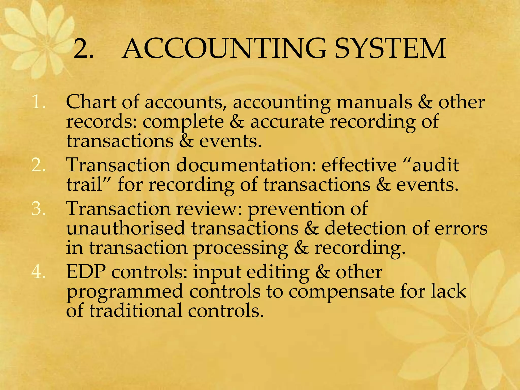 2. ACCOUNTING SYSTEM
1. Chart of accounts, accounting manuals & other
records: complete & accurate recording of
transactions & events.
2. Transaction documentation: effective “audit
trail” for recording of transactions & events.
3. Transaction review: prevention of
unauthorised transactions & detection of errors
in transaction processing & recording.
4. EDP controls: input editing & other
programmed controls to compensate for lack
of traditional controls.
 