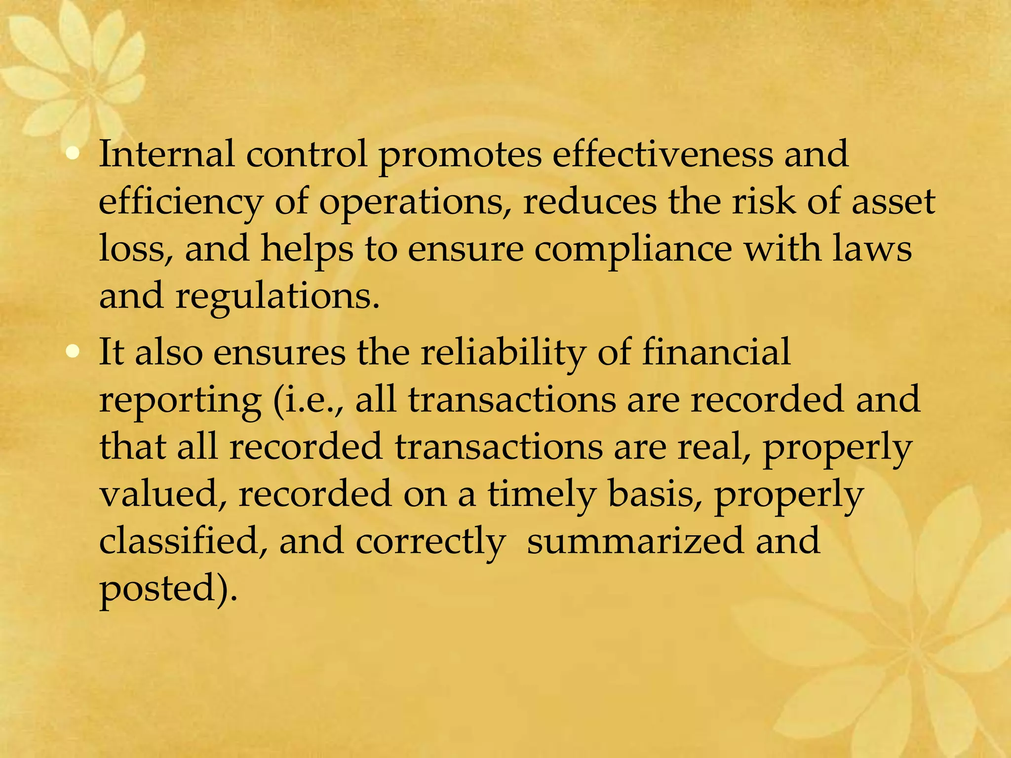 • Internal control promotes effectiveness and
efficiency of operations, reduces the risk of asset
loss, and helps to ensure compliance with laws
and regulations.
• It also ensures the reliability of financial
reporting (i.e., all transactions are recorded and
that all recorded transactions are real, properly
valued, recorded on a timely basis, properly
classified, and correctly summarized and
posted).
 