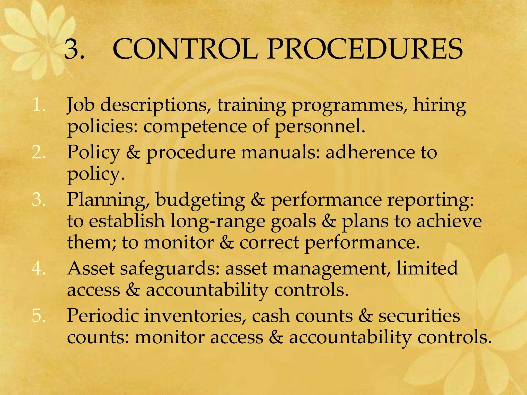 3. CONTROL PROCEDURES
1. Job descriptions, training programmes, hiring
policies: competence of personnel.
2. Policy & procedure manuals: adherence to
policy.
3. Planning, budgeting & performance reporting:
to establish long-range goals & plans to achieve
them; to monitor & correct performance.
4. Asset safeguards: asset management, limited
access & accountability controls.
5. Periodic inventories, cash counts & securities
counts: monitor access & accountability controls.
 