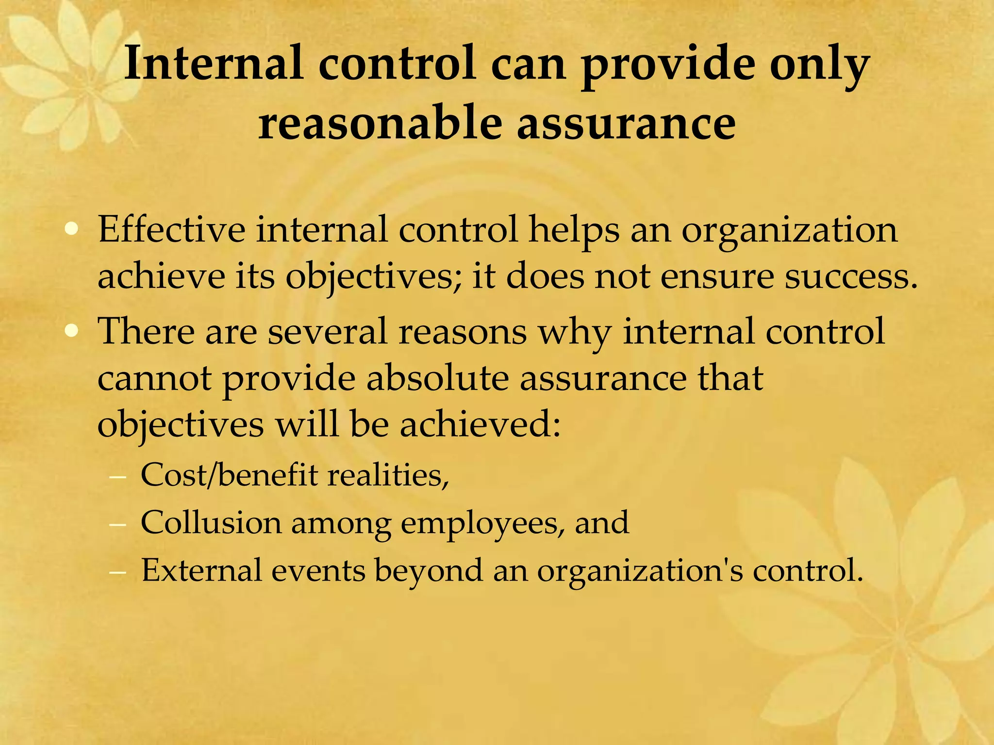 Internal control can provide only
reasonable assurance
• Effective internal control helps an organization
achieve its objectives; it does not ensure success.
• There are several reasons why internal control
cannot provide absolute assurance that
objectives will be achieved:
– Cost/benefit realities,
– Collusion among employees, and
– External events beyond an organization's control.
 