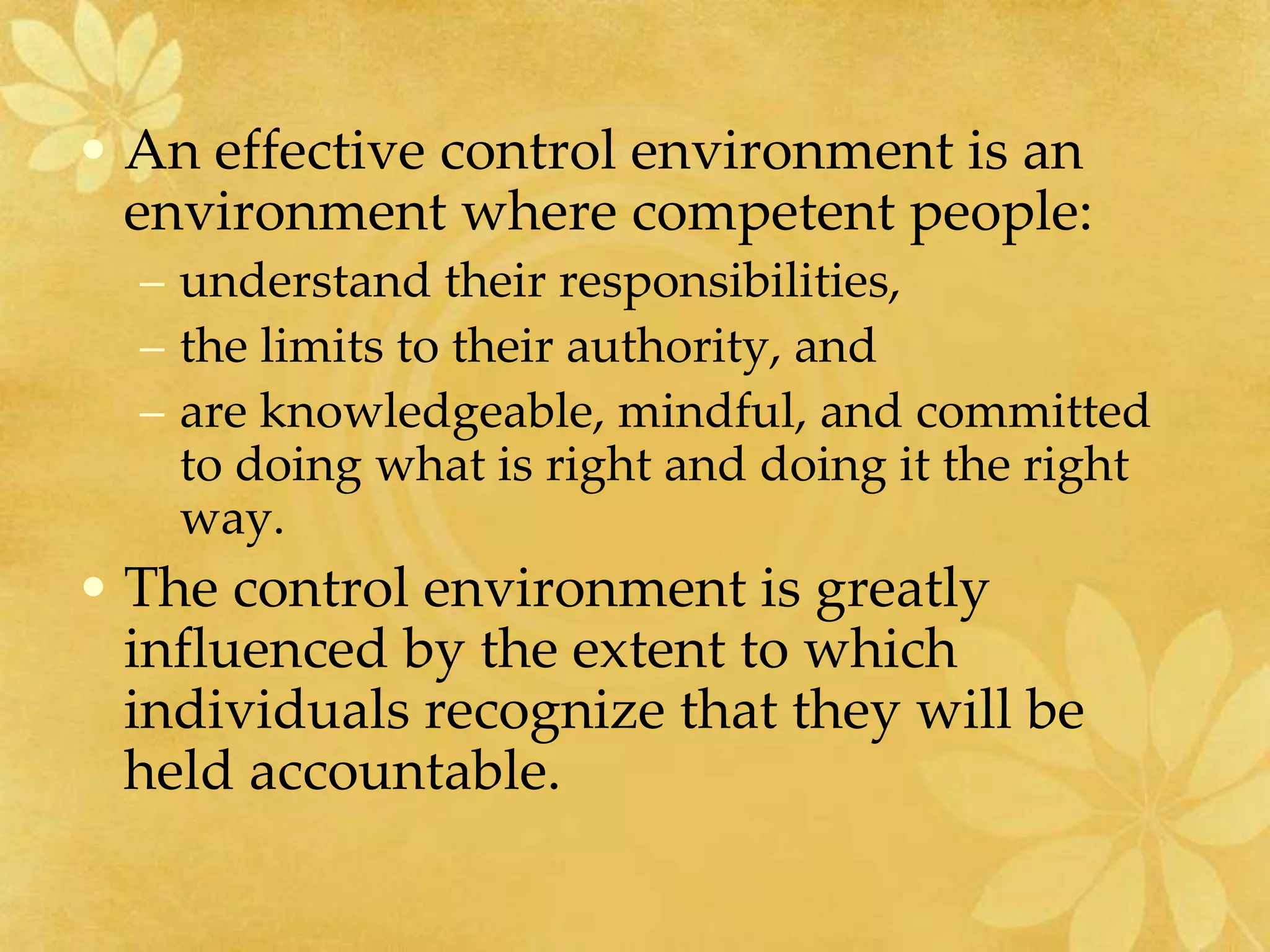 • An effective control environment is an
environment where competent people:
– understand their responsibilities,
– the limits to their authority, and
– are knowledgeable, mindful, and committed
to doing what is right and doing it the right
way.
• The control environment is greatly
influenced by the extent to which
individuals recognize that they will be
held accountable.
 