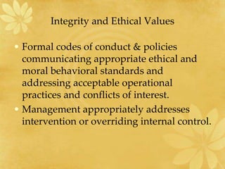 Integrity and Ethical Values
• Formal codes of conduct & policies
communicating appropriate ethical and
moral behavioral standards and
addressing acceptable operational
practices and conflicts of interest.
• Management appropriately addresses
intervention or overriding internal control.
 