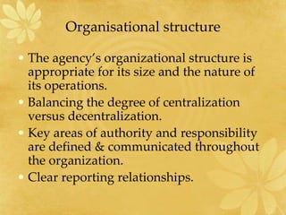 Organisational structure
• The agency’s organizational structure is
appropriate for its size and the nature of
its operations.
• Balancing the degree of centralization
versus decentralization.
• Key areas of authority and responsibility
are defined & communicated throughout
the organization.
• Clear reporting relationships.
 