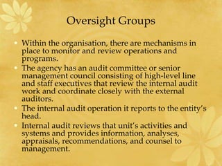 Oversight Groups
• Within the organisation, there are mechanisms in
place to monitor and review operations and
programs.
• The agency has an audit committee or senior
management council consisting of high-level line
and staff executives that review the internal audit
work and coordinate closely with the external
auditors.
• The internal audit operation it reports to the entity’s
head.
• Internal audit reviews that unit’s activities and
systems and provides information, analyses,
appraisals, recommendations, and counsel to
management.
 
