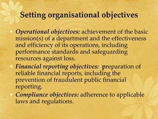 Setting organisational objectives
• Operational objectives: achievement of the basic
mission(s) of a department and the effectiveness
and efficiency of its operations, including
performance standards and safeguarding
resources against loss.
• Financial reporting objectives: preparation of
reliable financial reports, including the
prevention of fraudulent public financial
reporting.
• Compliance objectives: adherence to applicable
laws and regulations.
 