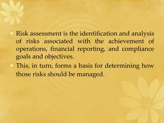 • Risk assessment is the identification and analysis
of risks associated with the achievement of
operations, financial reporting, and compliance
goals and objectives.
• This, in turn, forms a basis for determining how
those risks should be managed.
 