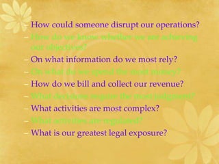 – How could someone disrupt our operations?
– How do we know whether we are achieving
our objectives?
– On what information do we most rely?
– On what do we spend the most money?
– How do we bill and collect our revenue?
– What decisions require the most judgment?
– What activities are most complex?
– What activities are regulated?
– What is our greatest legal exposure?
 