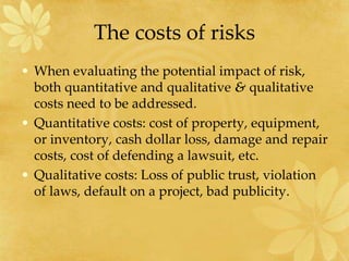 The costs of risks
• When evaluating the potential impact of risk,
both quantitative and qualitative & qualitative
costs need to be addressed.
• Quantitative costs: cost of property, equipment,
or inventory, cash dollar loss, damage and repair
costs, cost of defending a lawsuit, etc.
• Qualitative costs: Loss of public trust, violation
of laws, default on a project, bad publicity.
 
