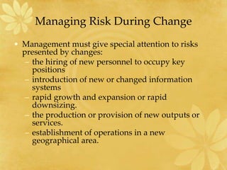 Managing Risk During Change
• Management must give special attention to risks
presented by changes:
– the hiring of new personnel to occupy key
positions
– introduction of new or changed information
systems
– rapid growth and expansion or rapid
downsizing.
– the production or provision of new outputs or
services.
– establishment of operations in a new
geographical area.
 