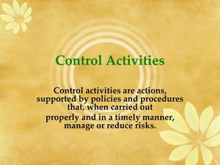 Control Activities
Control activities are actions,
supported by policies and procedures
that, when carried out
properly and in a timely manner,
manage or reduce risks.
 