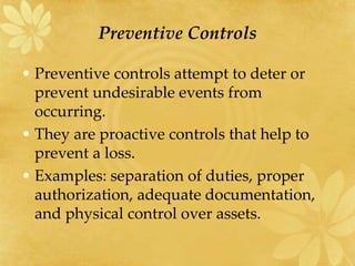 Preventive Controls
• Preventive controls attempt to deter or
prevent undesirable events from
occurring.
• They are proactive controls that help to
prevent a loss.
• Examples: separation of duties, proper
authorization, adequate documentation,
and physical control over assets.
 