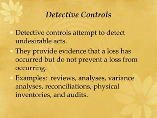 Detective Controls
• Detective controls attempt to detect
undesirable acts.
• They provide evidence that a loss has
occurred but do not prevent a loss from
occurring.
• Examples: reviews, analyses, variance
analyses, reconciliations, physical
inventories, and audits.
 