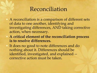 Reconciliation
• A reconciliation is a comparison of different sets
of data to one another, identifying and
investigating differences, AND taking corrective
action, when necessary.
• A critical element of the reconciliation process
is to resolve differences.
• It does no good to note differences and do
nothing about it. Differences should be
identified, investigated, and explained --
corrective action must be taken.
 