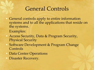 General Controls
• General controls apply to entire information
systems and to all the applications that reside on
the systems.
Examples:
• Access Security, Data & Program Security,
Physical Security
• Software Development & Program Change
Controls
• Data Center Operations
• Disaster Recovery.
 