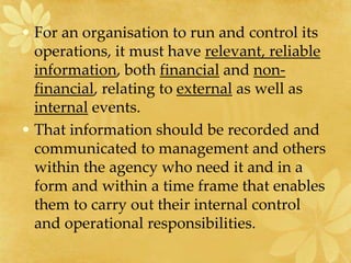 • For an organisation to run and control its
operations, it must have relevant, reliable
information, both financial and non-
financial, relating to external as well as
internal events.
• That information should be recorded and
communicated to management and others
within the agency who need it and in a
form and within a time frame that enables
them to carry out their internal control
and operational responsibilities.
 