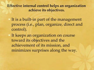 Effective internal control helps an organization
achieve its objectives.
• It is a built-in part of the management
process (i.e., plan, organize, direct and
control).
• It keeps an organization on course
toward its objectives and the
achievement of its mission, and
minimizes surprises along the way.
 