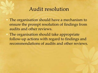 Audit resolution
• The organisation should have a mechanism to
ensure the prompt resolution of findings from
audits and other reviews.
• The organisation should take appropriate
follow-up actions with regard to findings and
recommendations of audits and other reviews.
 
