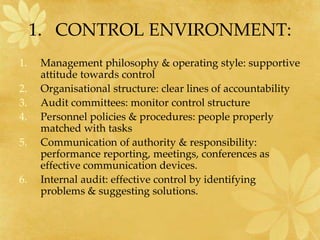 1. CONTROL ENVIRONMENT:
1. Management philosophy & operating style: supportive
attitude towards control
2. Organisational structure: clear lines of accountability
3. Audit committees: monitor control structure
4. Personnel policies & procedures: people properly
matched with tasks
5. Communication of authority & responsibility:
performance reporting, meetings, conferences as
effective communication devices.
6. Internal audit: effective control by identifying
problems & suggesting solutions.
 