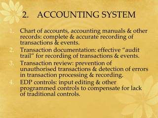 2. ACCOUNTING SYSTEM
1. Chart of accounts, accounting manuals & other
records: complete & accurate recording of
transactions & events.
2. Transaction documentation: effective “audit
trail” for recording of transactions & events.
3. Transaction review: prevention of
unauthorised transactions & detection of errors
in transaction processing & recording.
4. EDP controls: input editing & other
programmed controls to compensate for lack
of traditional controls.
 