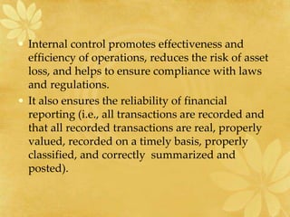 • Internal control promotes effectiveness and
efficiency of operations, reduces the risk of asset
loss, and helps to ensure compliance with laws
and regulations.
• It also ensures the reliability of financial
reporting (i.e., all transactions are recorded and
that all recorded transactions are real, properly
valued, recorded on a timely basis, properly
classified, and correctly summarized and
posted).
 