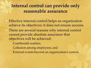 Internal control can provide only
reasonable assurance
• Effective internal control helps an organization
achieve its objectives; it does not ensure success.
• There are several reasons why internal control
cannot provide absolute assurance that
objectives will be achieved:
– Cost/benefit realities,
– Collusion among employees, and
– External events beyond an organization's control.
 