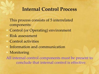 Internal Control Process
This process consists of 5 interrelated
components:
• Control (or Operating) environment
• Risk assessment
• Control activities
• Information and communication
• Monitoring
All internal control components must be present to
conclude that internal control is effective.
 