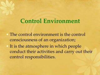 Control Environment
• The control environment is the control
consciousness of an organization;
• It is the atmosphere in which people
conduct their activities and carry out their
control responsibilities.
 