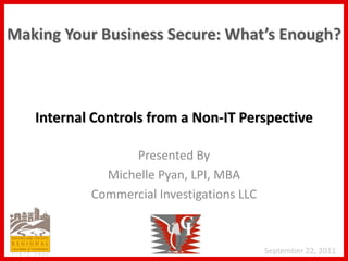 Making Your Business Secure: What’s Enough?



   Internal Controls from a Non-IT Perspective

                 Presented By
             Michelle Pyan, LPI, MBA
           Commercial Investigations LLC



                                           September 22, 2011
 
