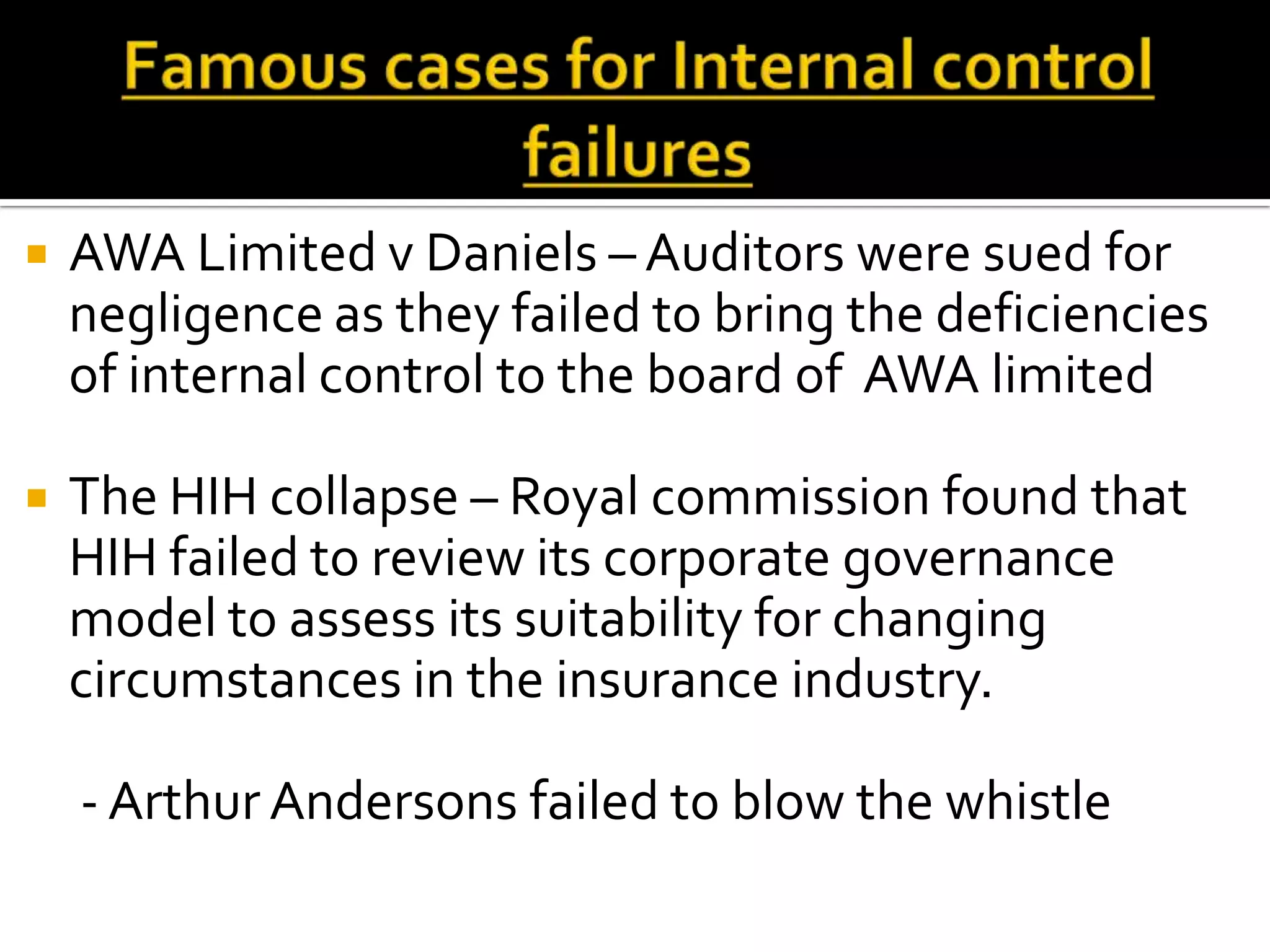    AWA Limited v Daniels – Auditors were sued for
    negligence as they failed to bring the deficiencies
    of internal control to the board of AWA limited

   The HIH collapse – Royal commission found that
    HIH failed to review its corporate governance
    model to assess its suitability for changing
    circumstances in the insurance industry.

    - Arthur Andersons failed to blow the whistle
 