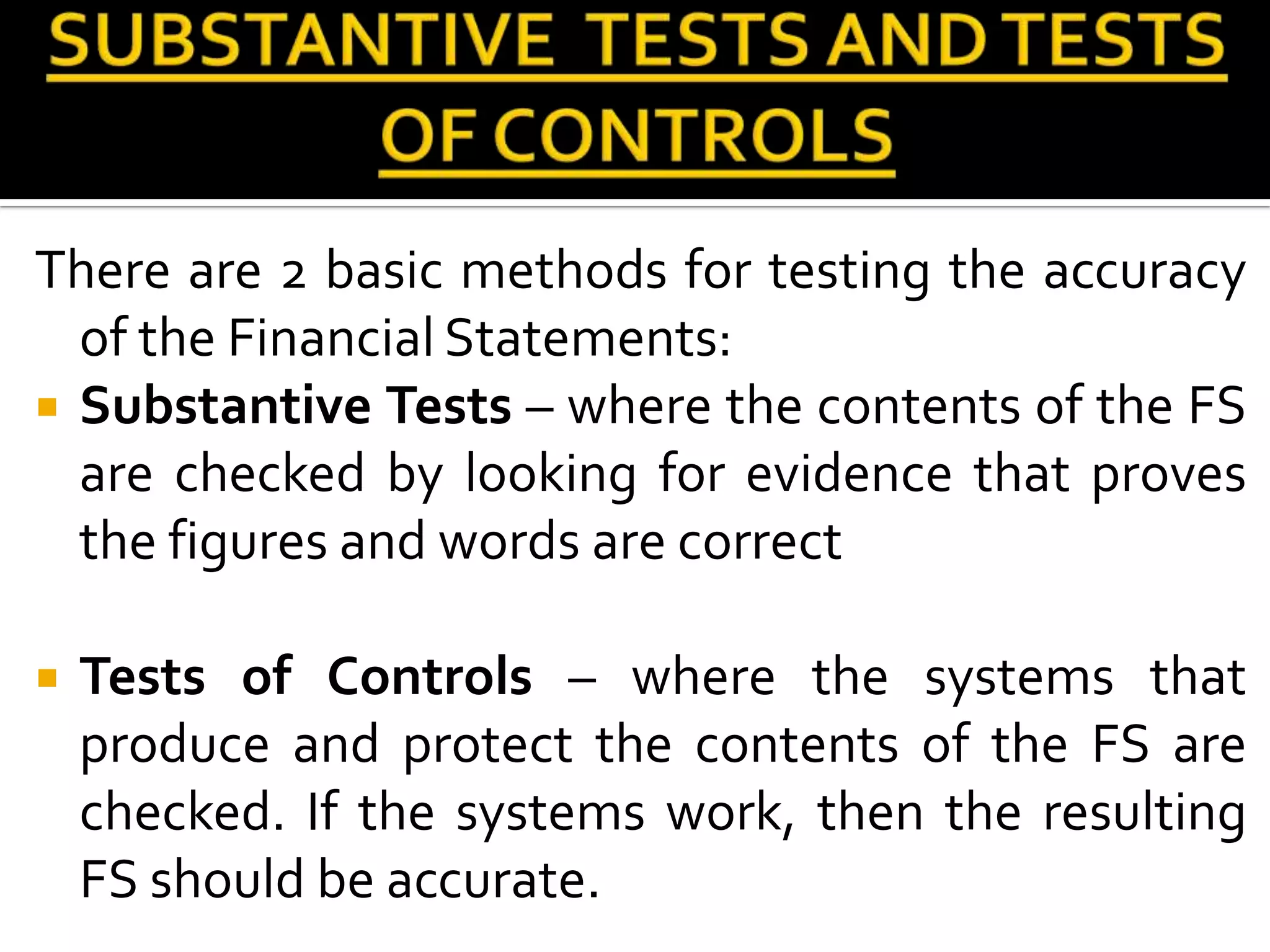 There are 2 basic methods for testing the accuracy
  of the Financial Statements:
 Substantive Tests – where the contents of the FS
  are checked by looking for evidence that proves
  the figures and words are correct

   Tests of Controls – where the systems that
    produce and protect the contents of the FS are
    checked. If the systems work, then the resulting
    FS should be accurate.
 