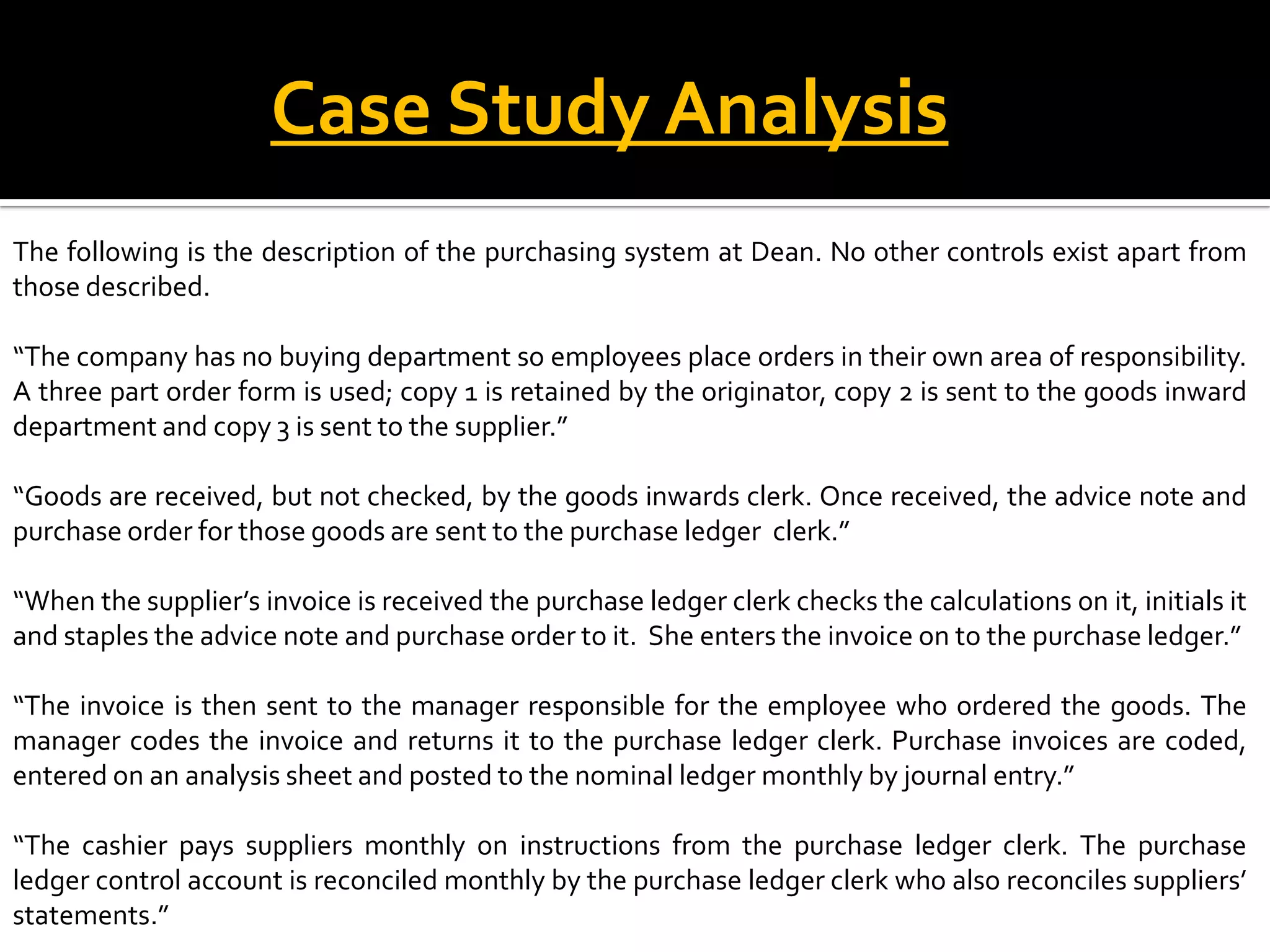 Case Study Analysis
The following is the description of the purchasing system at Dean. No other controls exist apart from
those described.

“The company has no buying department so employees place orders in their own area of responsibility.
A three part order form is used; copy 1 is retained by the originator, copy 2 is sent to the goods inward
department and copy 3 is sent to the supplier.”

“Goods are received, but not checked, by the goods inwards clerk. Once received, the advice note and
purchase order for those goods are sent to the purchase ledger clerk.”

“When the supplier’s invoice is received the purchase ledger clerk checks the calculations on it, initials it
and staples the advice note and purchase order to it. She enters the invoice on to the purchase ledger.”

“The invoice is then sent to the manager responsible for the employee who ordered the goods. The
manager codes the invoice and returns it to the purchase ledger clerk. Purchase invoices are coded,
entered on an analysis sheet and posted to the nominal ledger monthly by journal entry.”

“The cashier pays suppliers monthly on instructions from the purchase ledger clerk. The purchase
ledger control account is reconciled monthly by the purchase ledger clerk who also reconciles suppliers’
statements.”
 