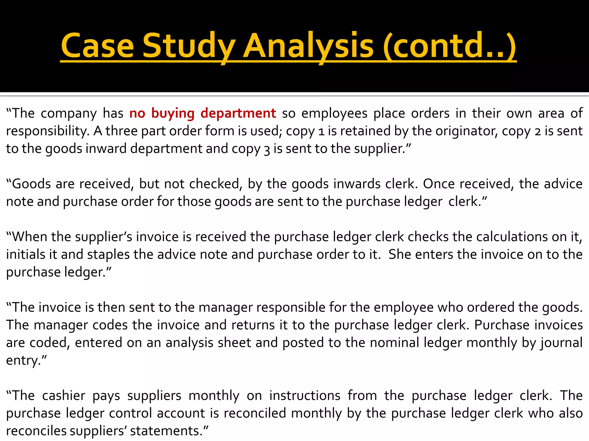Case Study Analysis (contd..)
“The company has no buying department so employees place orders in their own area of
responsibility. A three part order form is used; copy 1 is retained by the originator, copy 2 is sent
to the goods inward department and copy 3 is sent to the supplier.”

“Goods are received, but not checked, by the goods inwards clerk. Once received, the advice
note and purchase order for those goods are sent to the purchase ledger clerk.”

“When the supplier’s invoice is received the purchase ledger clerk checks the calculations on it,
initials it and staples the advice note and purchase order to it. She enters the invoice on to the
purchase ledger.”

“The invoice is then sent to the manager responsible for the employee who ordered the goods.
The manager codes the invoice and returns it to the purchase ledger clerk. Purchase invoices
are coded, entered on an analysis sheet and posted to the nominal ledger monthly by journal
entry.”

“The cashier pays suppliers monthly on instructions from the purchase ledger clerk. The
purchase ledger control account is reconciled monthly by the purchase ledger clerk who also
reconciles suppliers’ statements.”
 