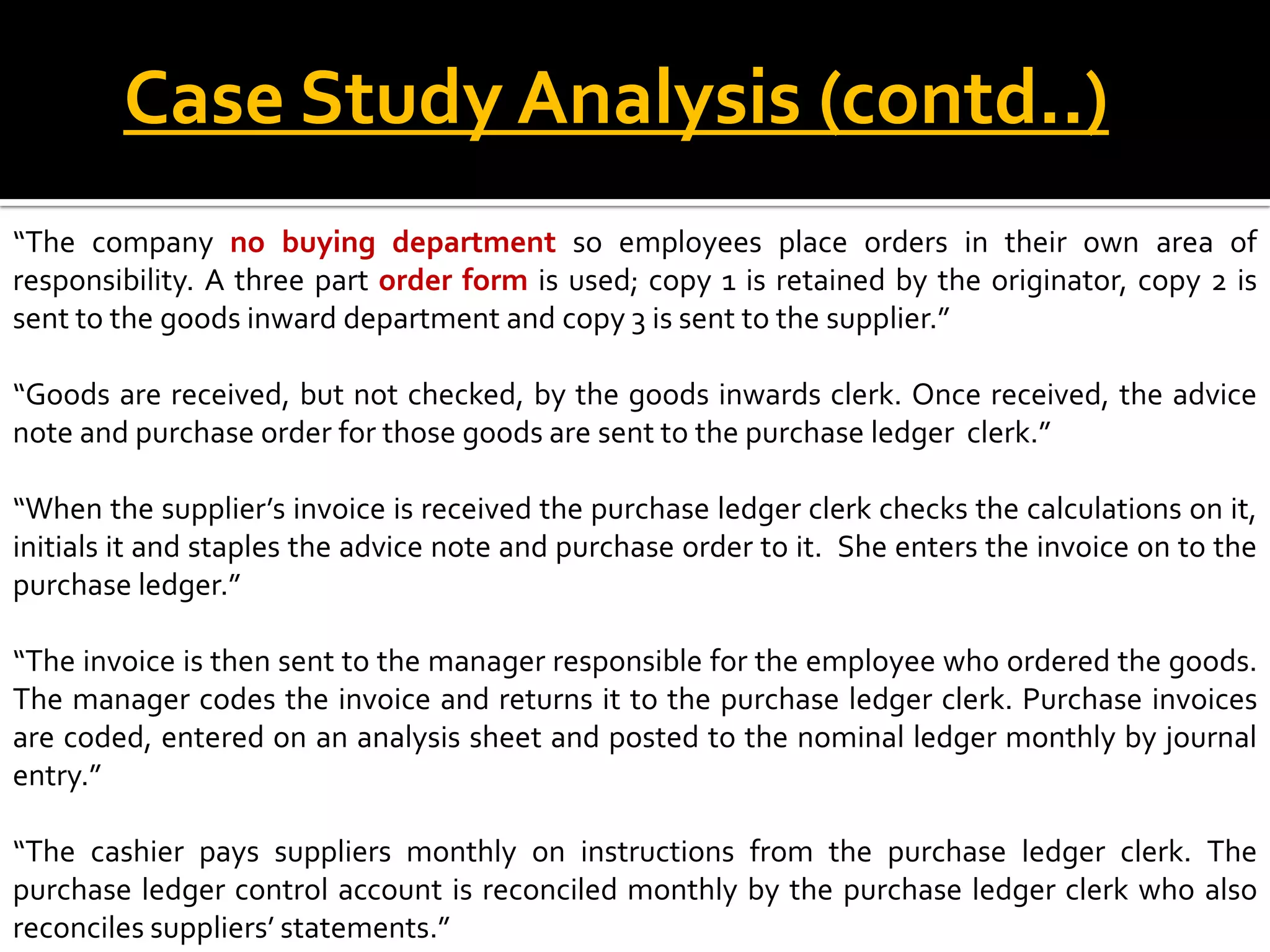 Case Study Analysis (contd..)
“The company no buying department so employees place orders in their own area of
responsibility. A three part order form is used; copy 1 is retained by the originator, copy 2 is
sent to the goods inward department and copy 3 is sent to the supplier.”

“Goods are received, but not checked, by the goods inwards clerk. Once received, the advice
note and purchase order for those goods are sent to the purchase ledger clerk.”

“When the supplier’s invoice is received the purchase ledger clerk checks the calculations on it,
initials it and staples the advice note and purchase order to it. She enters the invoice on to the
purchase ledger.”

“The invoice is then sent to the manager responsible for the employee who ordered the goods.
The manager codes the invoice and returns it to the purchase ledger clerk. Purchase invoices
are coded, entered on an analysis sheet and posted to the nominal ledger monthly by journal
entry.”

“The cashier pays suppliers monthly on instructions from the purchase ledger clerk. The
purchase ledger control account is reconciled monthly by the purchase ledger clerk who also
reconciles suppliers’ statements.”
 