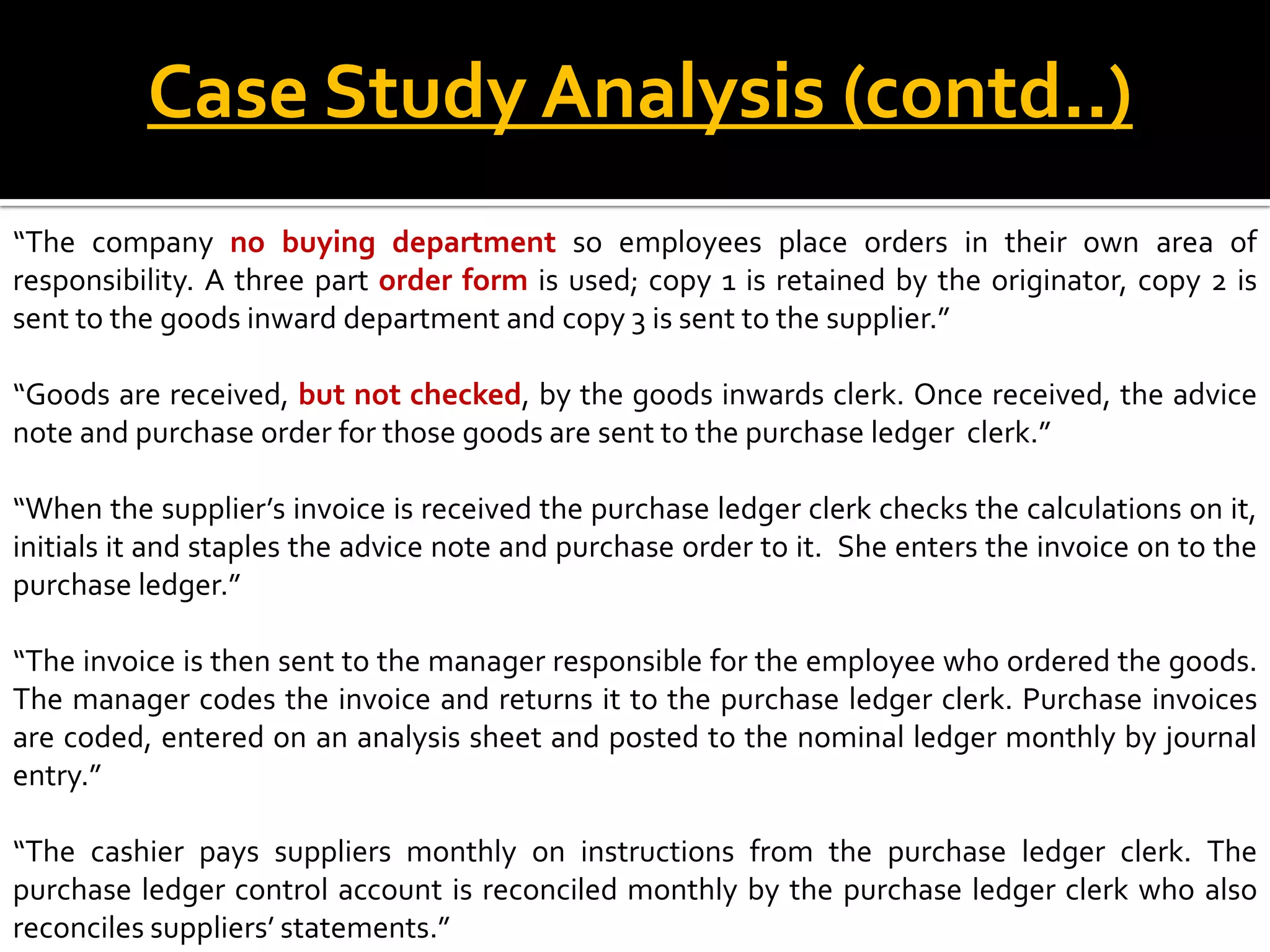 Case Study Analysis (contd..)
“The company no buying department so employees place orders in their own area of
responsibility. A three part order form is used; copy 1 is retained by the originator, copy 2 is
sent to the goods inward department and copy 3 is sent to the supplier.”

“Goods are received, but not checked, by the goods inwards clerk. Once received, the advice
note and purchase order for those goods are sent to the purchase ledger clerk.”

“When the supplier’s invoice is received the purchase ledger clerk checks the calculations on it,
initials it and staples the advice note and purchase order to it. She enters the invoice on to the
purchase ledger.”

“The invoice is then sent to the manager responsible for the employee who ordered the goods.
The manager codes the invoice and returns it to the purchase ledger clerk. Purchase invoices
are coded, entered on an analysis sheet and posted to the nominal ledger monthly by journal
entry.”

“The cashier pays suppliers monthly on instructions from the purchase ledger clerk. The
purchase ledger control account is reconciled monthly by the purchase ledger clerk who also
reconciles suppliers’ statements.”
 